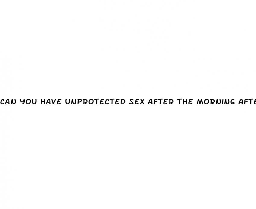 can you have unprotected sex after the morning after pill