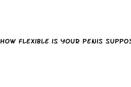 how flexible is your penis supposed to be when erect