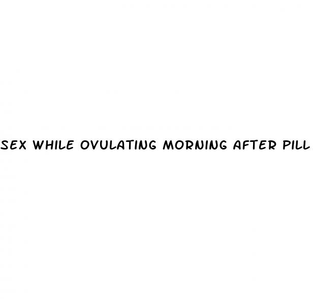 sex while ovulating morning after pill