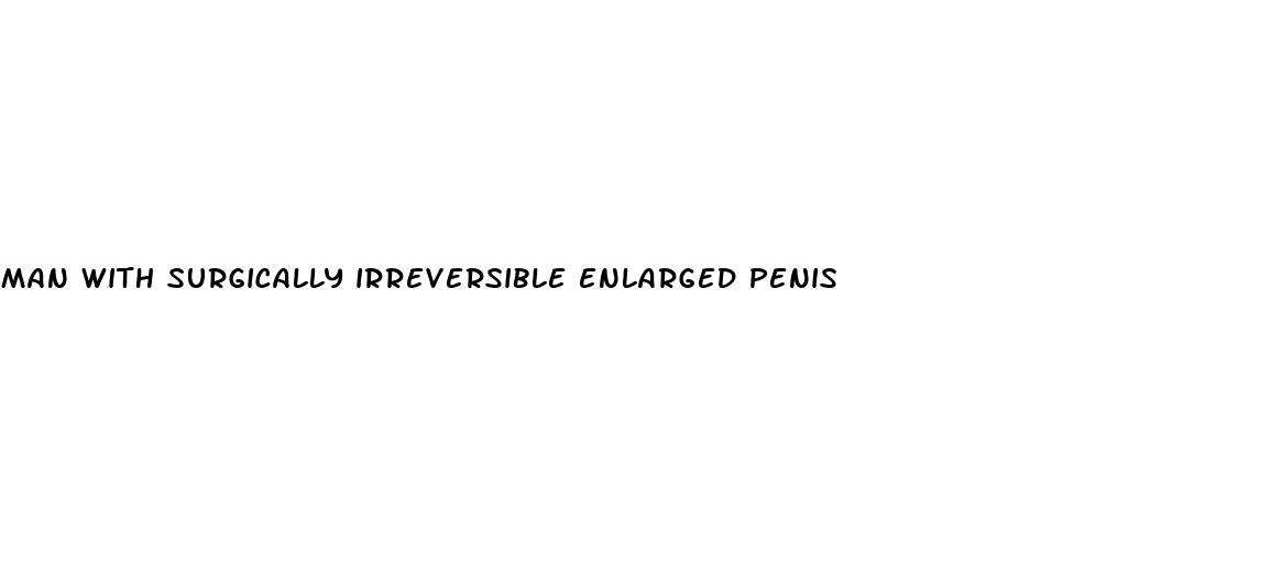 man with surgically irreversible enlarged penis