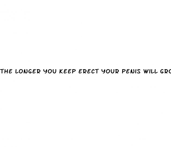 the longer you keep erect your penis will grow
