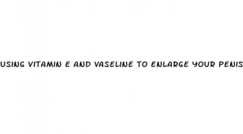 using vitamin e and vaseline to enlarge your penis