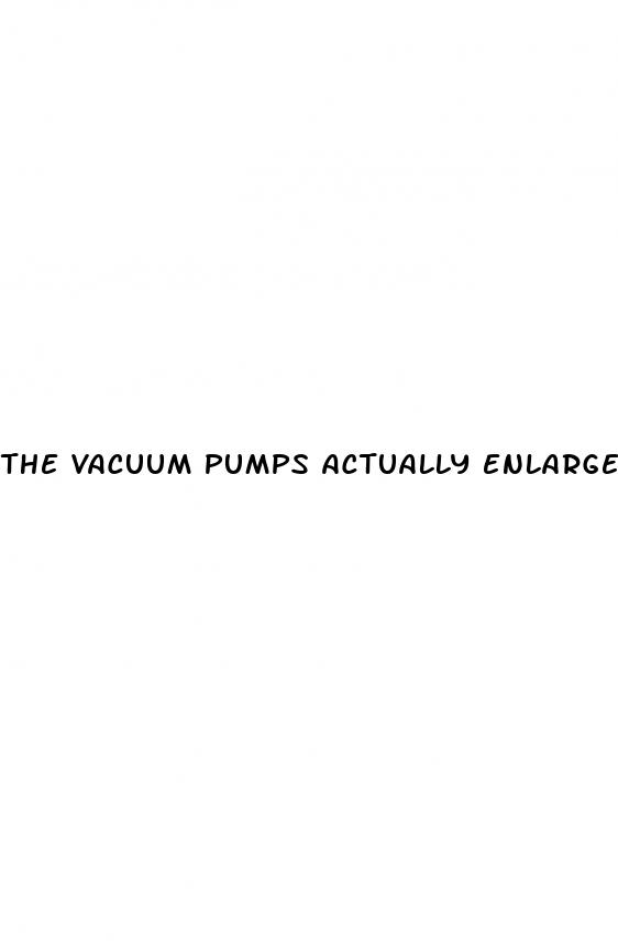 the vacuum pumps actually enlarge a penis