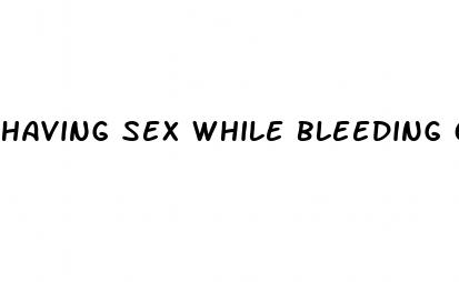 having sex while bleeding on the pill