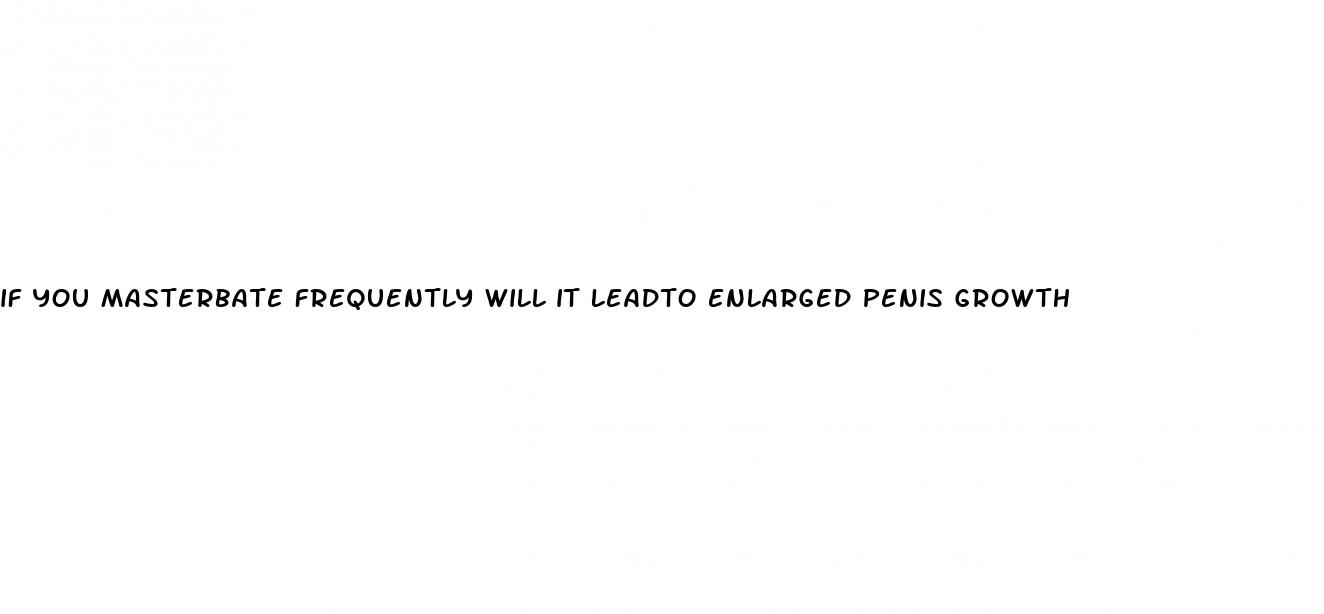 if you masterbate frequently will it leadto enlarged penis growth