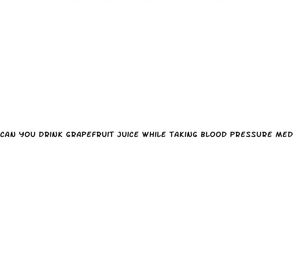 can you drink grapefruit juice while taking blood pressure medication