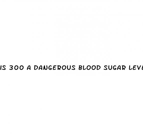 is 300 a dangerous blood sugar level