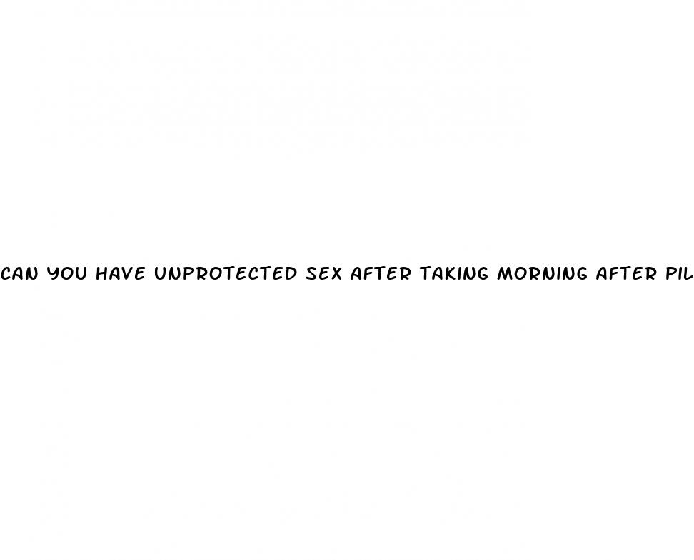 can you have unprotected sex after taking morning after pill