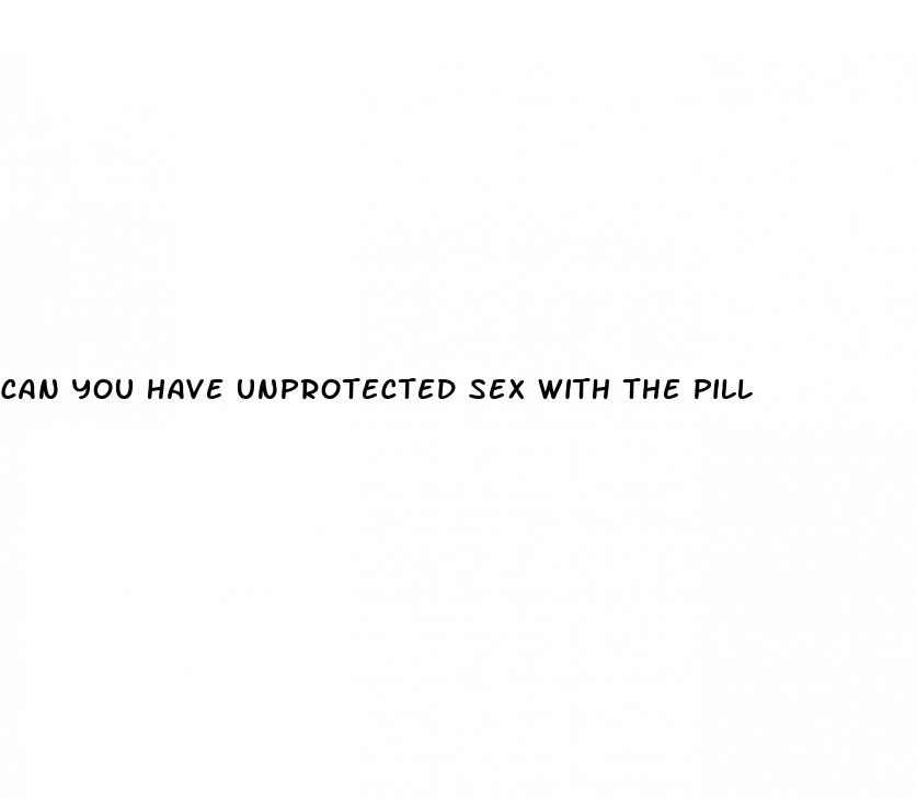 can you have unprotected sex with the pill