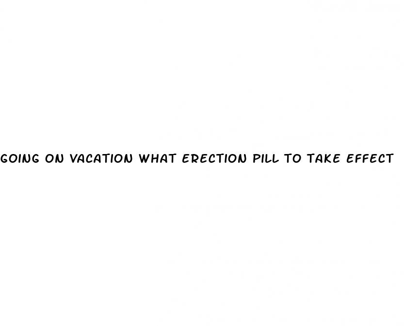 going on vacation what erection pill to take effect