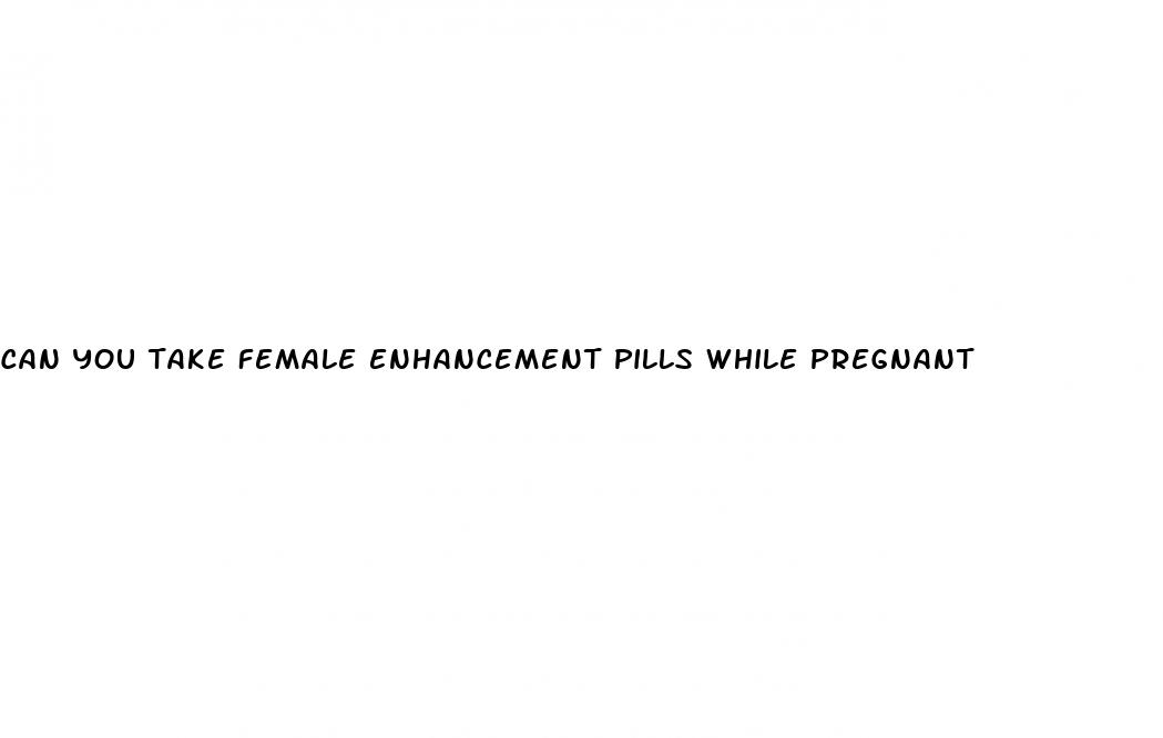 can you take female enhancement pills while pregnant