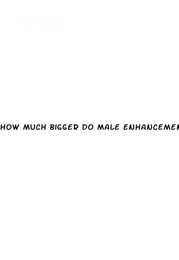 how much bigger do male enhancement pills make you