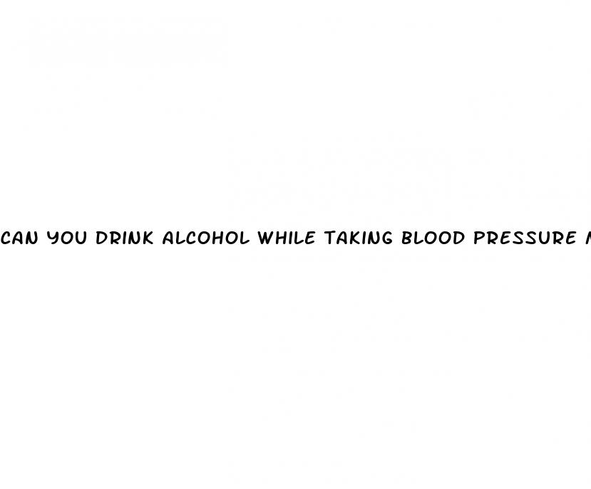 can you drink alcohol while taking blood pressure medication