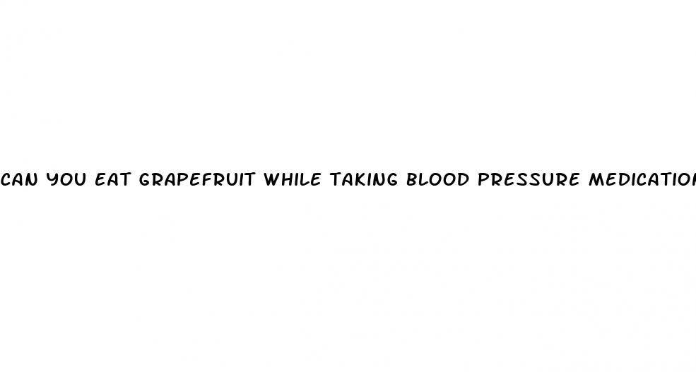 can you eat grapefruit while taking blood pressure medication